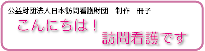 公益財団法人日本訪問介護財団制作の冊子。「こんにちは！訪問看護です」で訪問看護とはどういうものか解説しています。